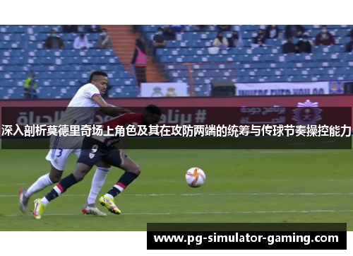 深入剖析莫德里奇场上角色及其在攻防两端的统筹与传球节奏操控能力