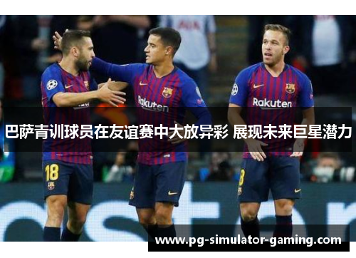 巴萨青训球员在友谊赛中大放异彩 展现未来巨星潜力 巴萨青训球员在友谊赛中大放异彩 展现未来巨星潜力