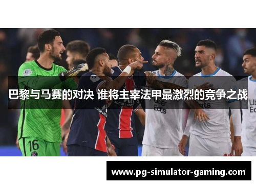 巴黎与马赛的对决 谁将主宰法甲最激烈的竞争之战