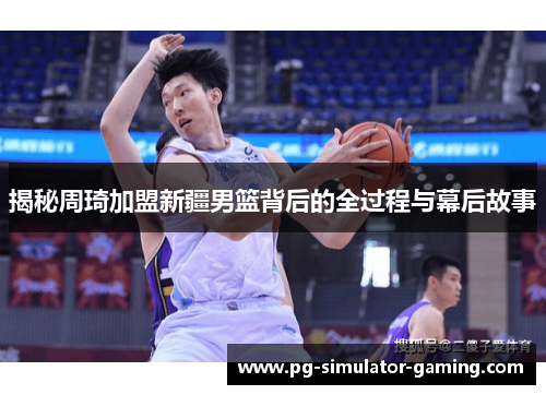 揭秘周琦加盟新疆男篮背后的全过程与幕后故事