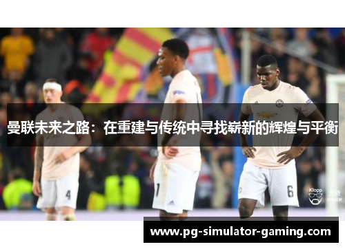 曼联未来之路：在重建与传统中寻找崭新的辉煌与平衡