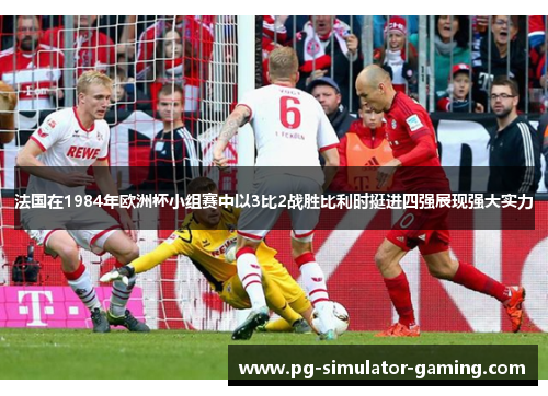 法国在1984年欧洲杯小组赛中以3比2战胜比利时挺进四强展现强大实力