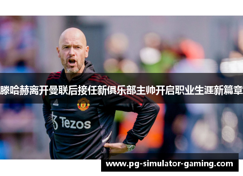 滕哈赫离开曼联后接任新俱乐部主帅开启职业生涯新篇章