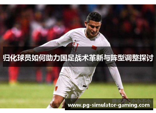 归化球员如何助力国足战术革新与阵型调整探讨 归化球员如何助力国足战术革新与阵型调整探讨