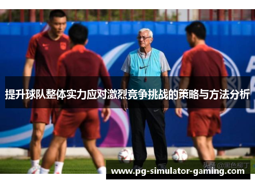 提升球队整体实力应对激烈竞争挑战的策略与方法分析 提升球队整体实力应对激烈竞争挑战的策略与方法分析