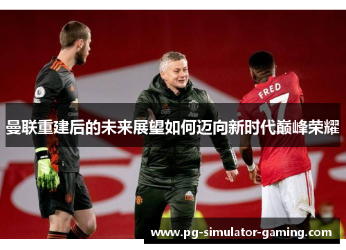 曼联重建后的未来展望如何迈向新时代巅峰荣耀 曼联重建后的未来展望如何迈向新时代巅峰荣耀