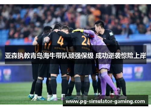 亚森执教青岛海牛带队顽强保级 成功逆袭惊险上岸 亚森执教青岛海牛带队顽强保级 成功逆袭惊险上岸