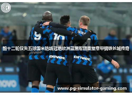 前十二轮仅失五球国米防线冠绝欧洲蓝黑军团重塑意甲钢铁长城传奇