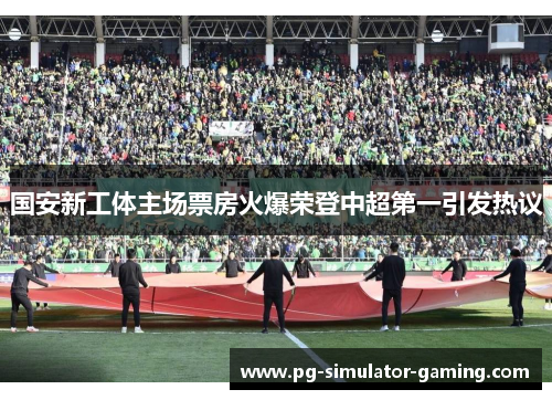 国安新工体主场票房火爆荣登中超第一引发热议 国安新工体主场票房火爆荣登中超第一引发热议