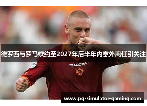 德罗西与罗马续约至2027年后半年内意外离任引关注