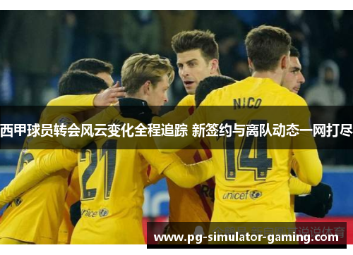 西甲球员转会风云变化全程追踪 新签约与离队动态一网打尽 西甲球员转会风云变化全程追踪 新签约与离队动态一网打尽