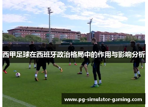 西甲足球在西班牙政治格局中的作用与影响分析 西甲足球在西班牙政治格局中的作用与影响分析