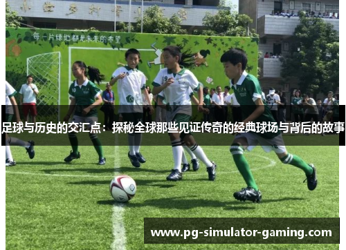 足球与历史的交汇点：探秘全球那些见证传奇的经典球场与背后的故事